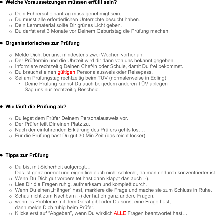 •	Welche Voraussetzungen müssen erfüllt sein?  o	Dein Führerscheinantrag muss genehmigt sein. o	Du musst alle erforderlichen Unterrichte besucht haben. o	Dein Lernmaterial sollte Dir grünes Licht geben. o	Du darfst erst 3 Monate vor Deinem Geburtstag die Prüfung machen.  •	Organisatorisches zur Prüfung  o	Melde Dich, bei uns, mindestens zwei Wochen vorher an. o	Der Prüftermin und die Uhrzeit wird dir dann von uns bekannt gegeben. o	Informiere rechtzeitig Deinen Chef/in oder Schule, damit Du frei bekommst. o	Du brauchst einen gültigen Personalausweis oder Reisepass. o	Sei am Prüfungstag rechtzeitig beim TÜV (normalerweise in Edling) ▪	Deine Prüfung kannst Du auch bei jedem anderen TÜV ablegen Sag uns nur rechtzeitig Bescheid.  •	Wie läuft die Prüfung ab?  o	Du legst dem Prüfer Deinem Personalausweis vor. o	Der Prüfer teilt Dir einen Platz zu. o	Nach der einführenden Erklärung des Prüfers gehts los…. o	Für die Prüfung hast Du gut 30 Min Zeit (das reicht locker)    •	Tipps zur Prüfung  o	Du bist mit Sicherheit aufgeregt…  Das ist ganz normal und eigentlich auch nicht schlecht, da man dadurch konzentrierter ist. o	Wenn Du Dich gut vorbereitet hast dann klappt das auch :-). o	Lies Dir die Fragen ruhig, aufmerksam und komplett durch. o	Wenn Du einen „Hänger“ hast, markiere die Frage und mache sie zum Schluss in Ruhe. o	Schau nicht zum Nachbarn ;-) der hat eh ganz andere Fragen. o	wenn es Probleme mit dem Gerät gibt oder Du sonst eine Frage hast,  dann melde Dich ruhig beim Prüfer. o	Klicke erst auf “Abgeben”, wenn Du wirklich ALLE Fragen beantwortet hast…